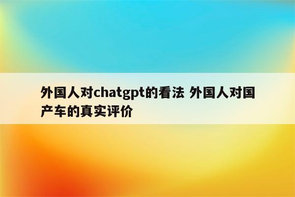 外国人对chatgpt的看法 外国人对国产车的真实评价