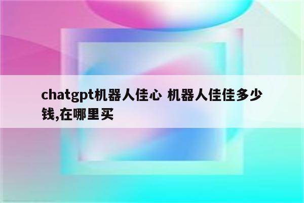 chatgpt机器人佳心 机器人佳佳多少钱,在哪里买