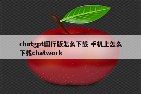 chatgpt国行版怎么下载 手机上怎么下载chatwork