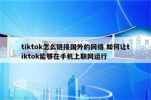 tiktok怎么链接国外的网络 如何让tiktok能够在手机上联网运行