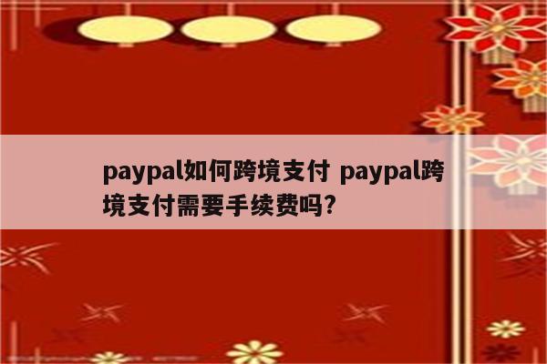 paypal如何跨境支付 paypal跨境支付需要手续费吗?