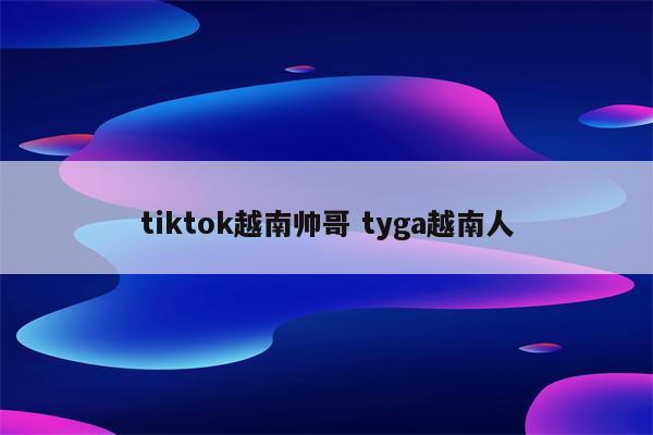 tiktok越南帅哥 tyga越南人