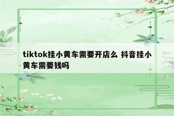 tiktok挂小黄车需要开店么 抖音挂小黄车需要钱吗