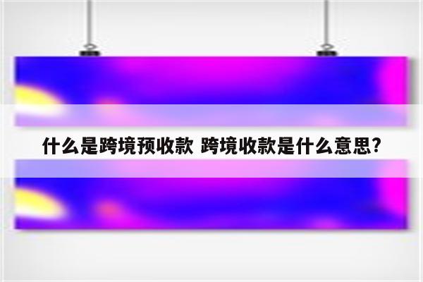 什么是跨境预收款 跨境收款是什么意思?