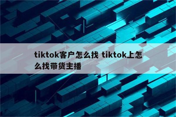 tiktok客户怎么找 tiktok上怎么找带货主播