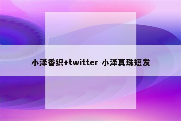 小泽香织+twitter 小泽真珠短发
