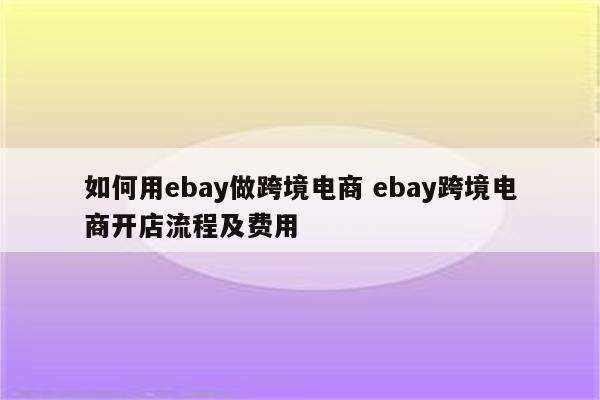 如何用ebay做跨境电商 ebay跨境电商开店流程及费用