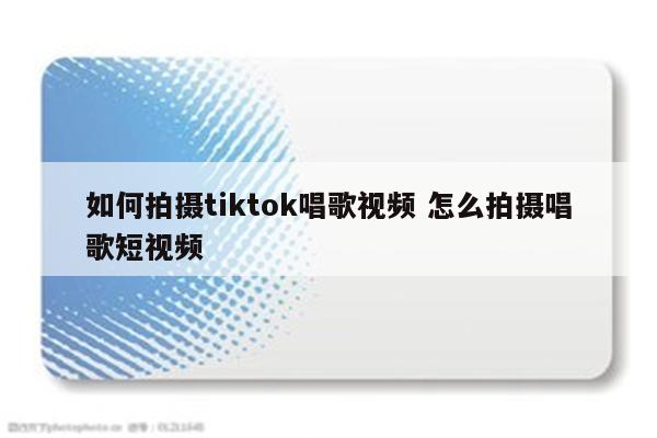 如何拍摄tiktok唱歌视频 怎么拍摄唱歌短视频