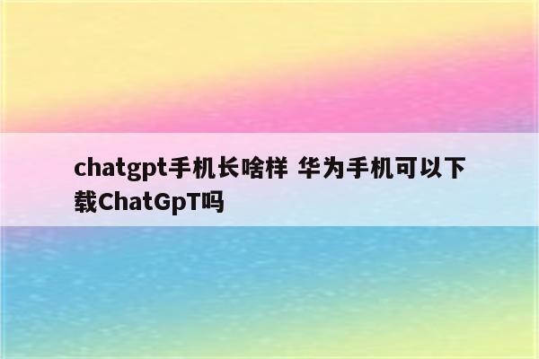 chatgpt手机长啥样 华为手机可以下载ChatGpT吗