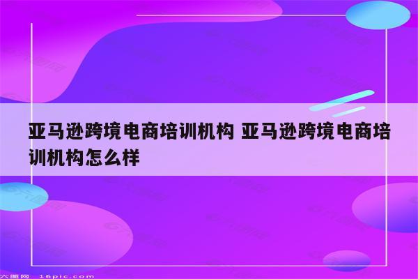 亚马逊跨境电商培训机构 亚马逊跨境电商培训机构怎么样