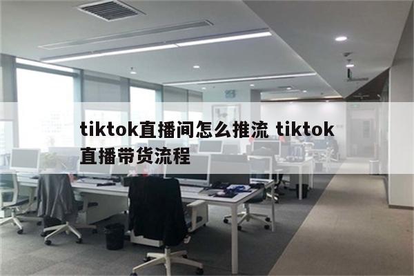 tiktok直播间怎么推流 tiktok直播带货流程
