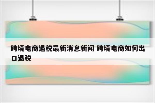 跨境电商退税最新消息新闻 跨境电商如何出口退税