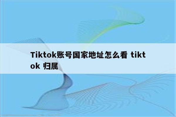 Tiktok账号国家地址怎么看 tiktok 归属