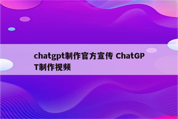 chatgpt制作官方宣传 ChatGPT制作视频