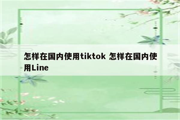 怎样在国内使用tiktok 怎样在国内使用Line