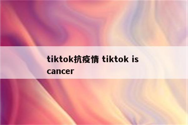 tiktok抗疫情 tiktok is cancer