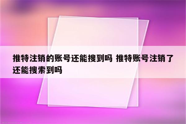 推特注销的账号还能搜到吗 推特账号注销了还能搜索到吗