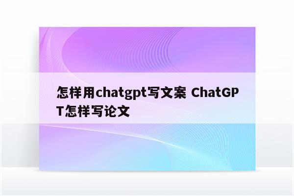 怎样用chatgpt写文案 ChatGPT怎样写论文