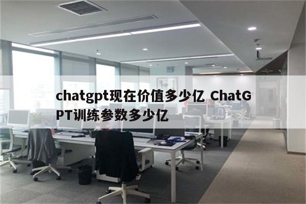 chatgpt现在价值多少亿 ChatGPT训练参数多少亿