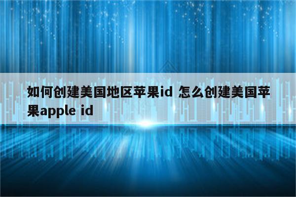 如何创建美国地区苹果id 怎么创建美国苹果apple id