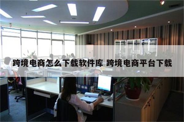 跨境电商怎么下载软件库 跨境电商平台下载