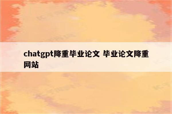 chatgpt降重毕业论文 毕业论文降重网站