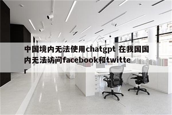 中国境内无法使用chatgpt 在我国国内无法访问facebook和twitter
