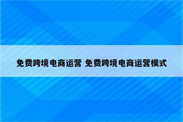 免费跨境电商运营 免费跨境电商运营模式