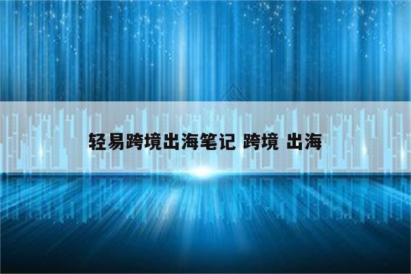 轻易跨境出海笔记 跨境 出海