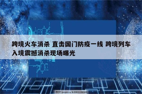 跨境火车消杀 直击国门防疫一线 跨境列车入境震撼消杀现场曝光