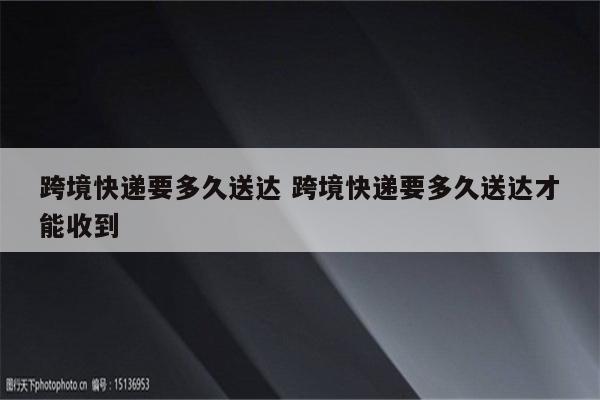 跨境快递要多久送达 跨境快递要多久送达才能收到