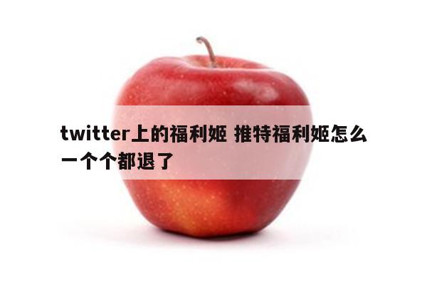 twitter上的福利姬 推特福利姬怎么一个个都退了
