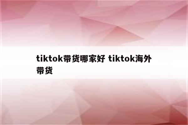 tiktok带货哪家好 tiktok海外带货