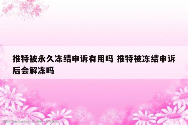 推特被永久冻结申诉有用吗 推特被冻结申诉后会解冻吗