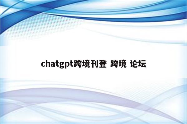 chatgpt跨境刊登 跨境 论坛