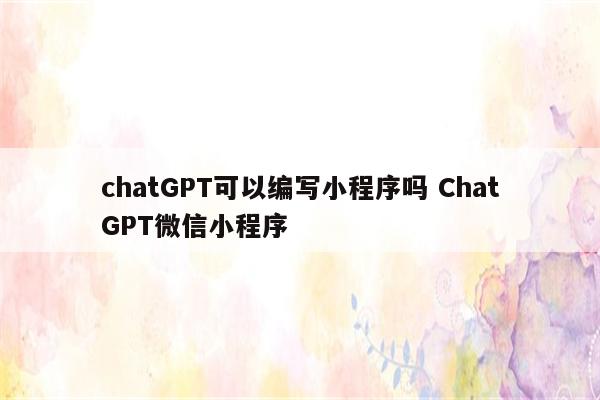 chatGPT可以编写小程序吗 ChatGPT微信小程序