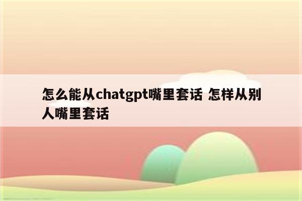 怎么能从chatgpt嘴里套话 怎样从别人嘴里套话