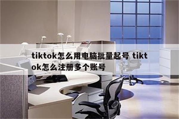 tiktok怎么用电脑批量起号 tiktok怎么注册多个账号