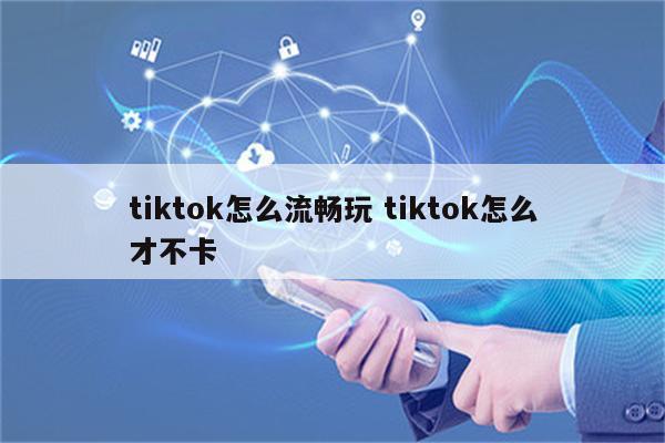 tiktok怎么流畅玩 tiktok怎么才不卡