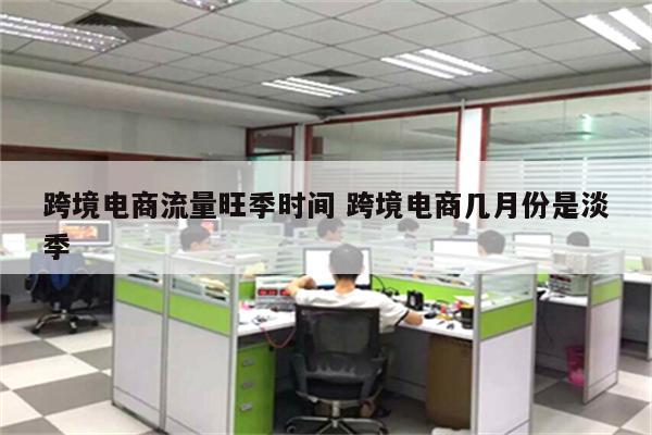 跨境电商流量旺季时间 跨境电商几月份是淡季