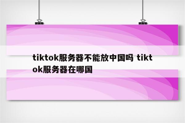 tiktok服务器不能放中国吗 tiktok服务器在哪国