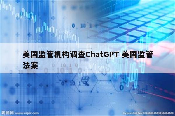 美国监管机构调查ChatGPT 美国监管法案