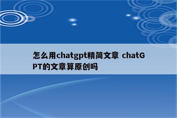 怎么用chatgpt精简文章 chatGPT的文章算原创吗