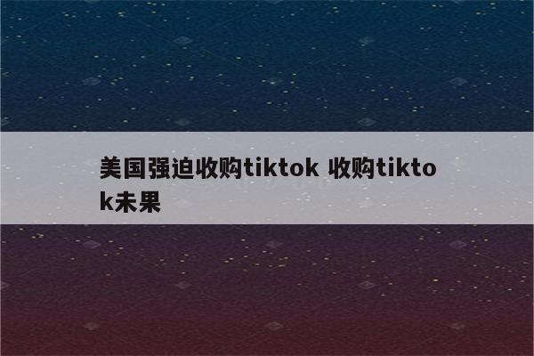 美国强迫收购tiktok 收购tiktok未果