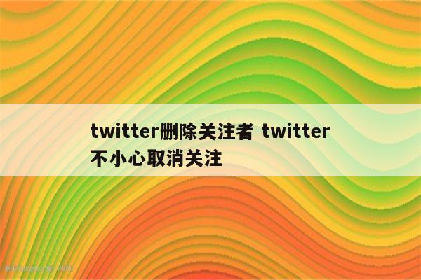 twitter删除关注者 twitter不小心取消关注