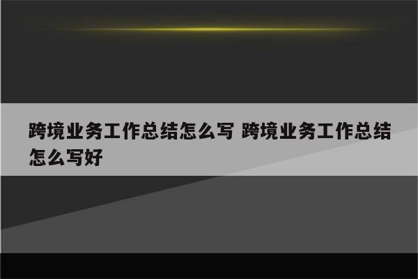 跨境业务工作总结怎么写 跨境业务工作总结怎么写好