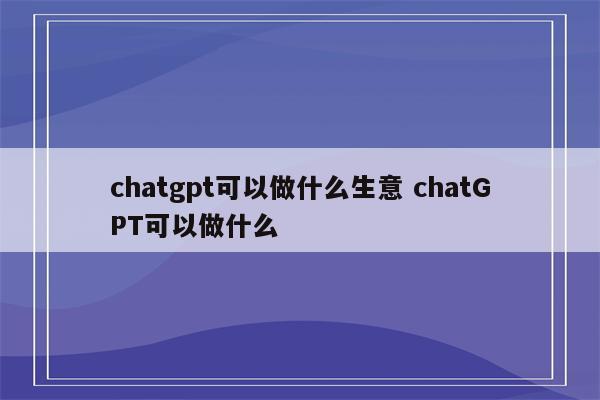 chatgpt可以做什么生意 chatGPT可以做什么