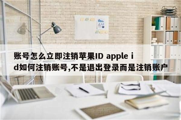 账号怎么立即注销苹果ID apple id如何注销账号,不是退出登录而是注销账户