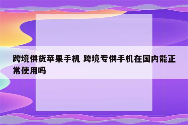 跨境供货苹果手机 跨境专供手机在国内能正常使用吗