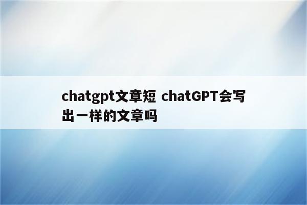 chatgpt文章短 chatGPT会写出一样的文章吗